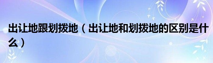 出让地跟划拨地(出让地和划拨地的区别是什么)