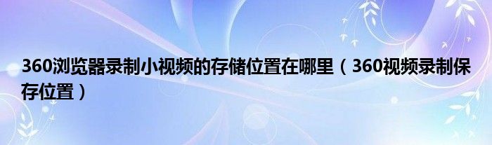 360浏览器录制小视频的存储位置在哪里(360视频录制保存位置)