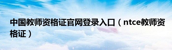 中国教师资格证官网登录入口(ntce教师资格证)