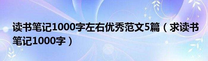 读书笔记1000字左右优秀范文5篇(求读书笔记1000字)