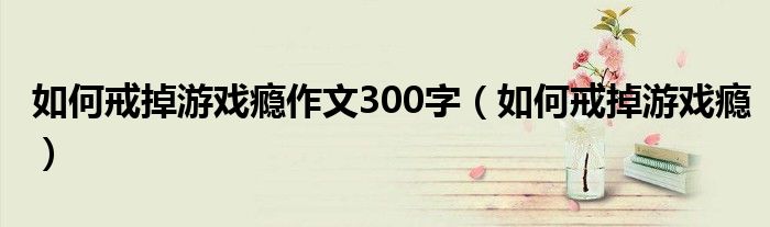 如何戒掉游戏瘾作文300字(如何戒掉游戏瘾)