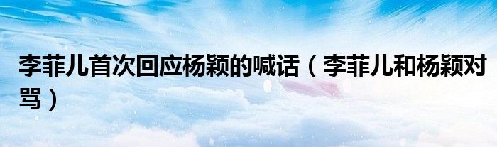 李菲儿首次回应杨颖的喊话(李菲儿和杨颖对骂)
