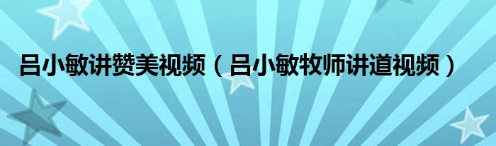 吕小敏讲赞美视频(吕小敏牧师讲道视频)