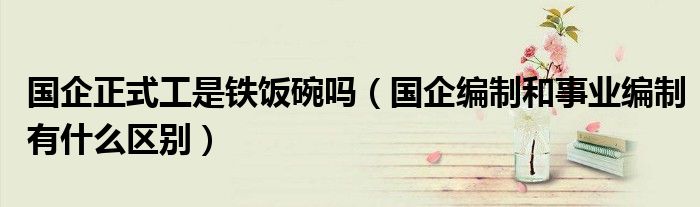 国企正式工是铁饭碗吗(国企编制和事业编制有什么区别)