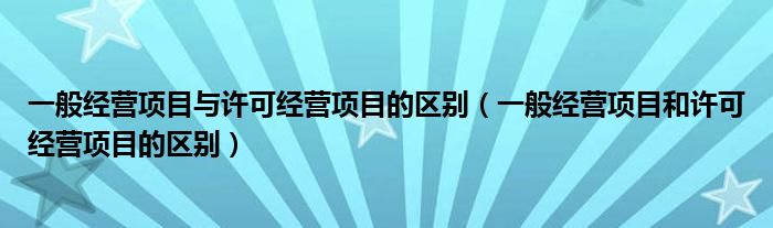 一般经营项目与许可经营项目的区别（一般经营项目和许可经营项目的区别）