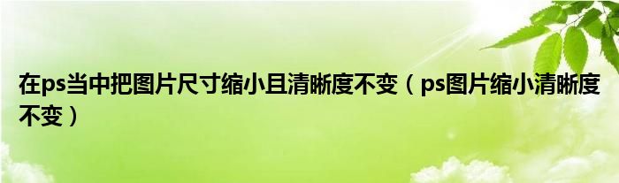 在ps当中把图片尺寸缩小且清晰度不变（ps图片缩小清晰度不变）