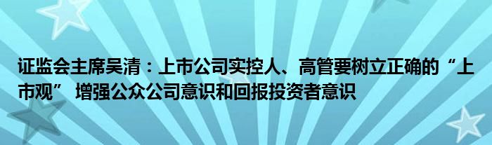 证监会主席吴清：上市公司实控人、高管要树立正确的“上市观” 增强公众公司意识和回报投资者意识