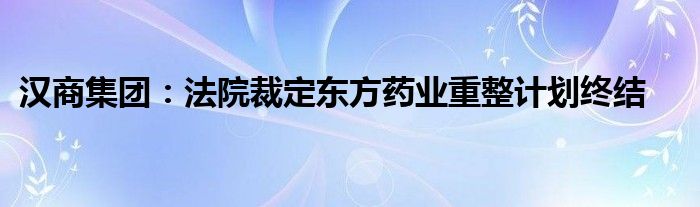 汉商集团：法院裁定东方药业重整计划终结