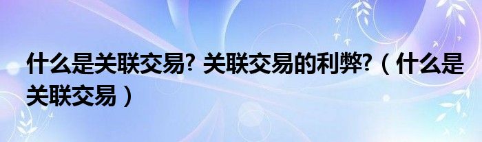 什么是关联交易? 关联交易的利弊?（什么是关联交易）