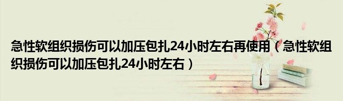 急性软组织损伤可以加压包扎24小时左右再使用（急性软组织损伤可以加压包扎24小时左右）