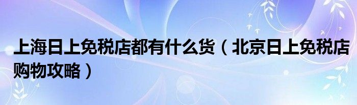 上海日上免税店都有什么货（北京日上免税店购物攻略）