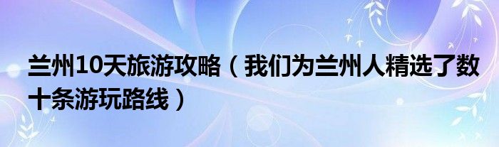 兰州10天旅游攻略（我们为兰州人精选了数十条游玩路线）