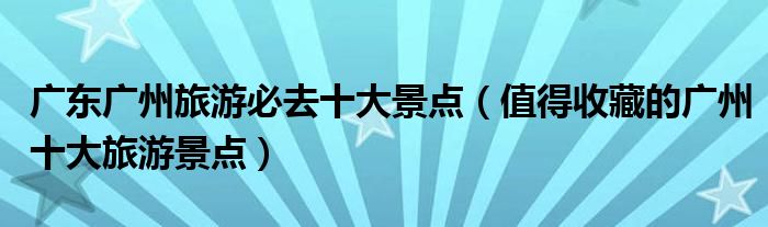 广东广州旅游必去十大景点(值得收藏的广州十大旅游景点)