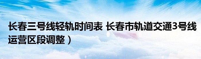 长春三号线轻轨时间表 长春市轨道交通3号线运营区段调整)