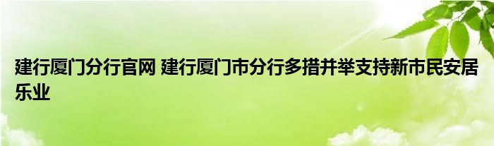 建行厦门分行官网 建行厦门市分行多措并举支持新市民安居乐业