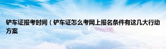 铲车证报考时间(铲车证怎么考网上报名条件有这几大行动方案