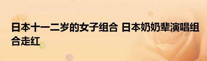 日本十一二岁的女子组合 日本奶奶辈演唱组合走红