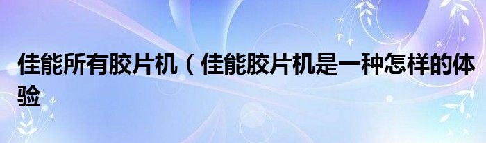 佳能所有胶片机(佳能胶片机是一种怎样的体验