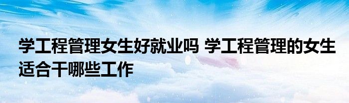 学工程管理女生好就业吗 学工程管理的女生适合干哪些工作