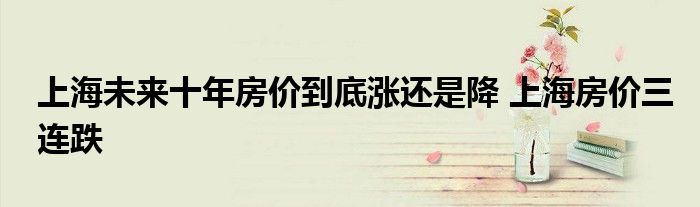 上海未来十年房价到底涨还是降 上海房价三连跌