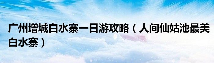 广州增城白水寨一日游攻略(人间仙姑池最美白水寨)