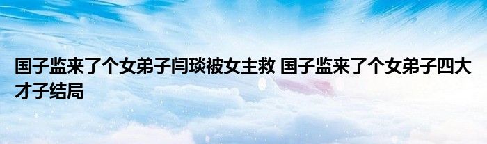 国子监来了个女弟子闫琰被女主救 国子监来了个女弟子四大才子结局