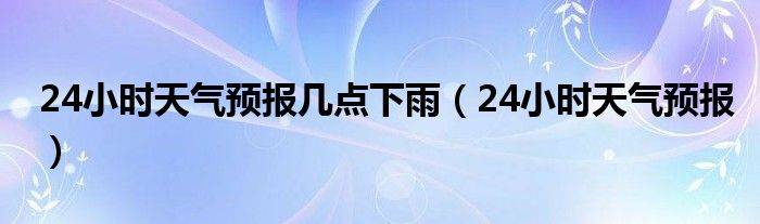 24小时天气预报几点下雨(24小时天气预报)