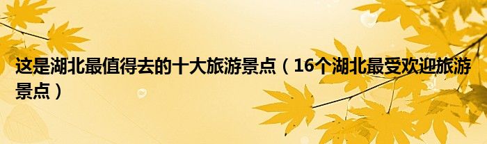 这是湖北最值得去的十大旅游景点(16个湖北最受欢迎旅游景点)