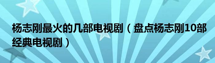 杨志刚最火的几部电视剧(盘点杨志刚10部经典电视剧)