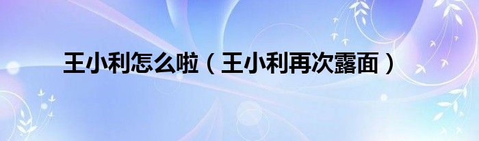 王小利怎么啦(王小利再次露面)
