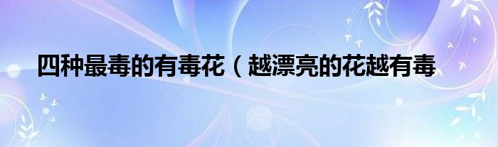 四种最毒的有毒花(越漂亮的花越有毒
