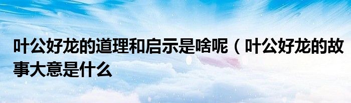 叶公好龙的道理和启示是啥呢(叶公好龙的故事大意是什么