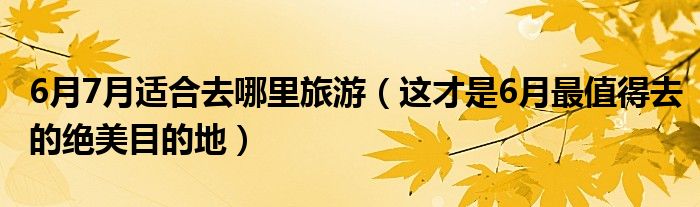6月7月适合去哪里旅游(这才是6月最值得去的绝美目的地)