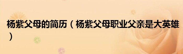 杨紫父母的简历(杨紫父母职业父亲是大英雄)