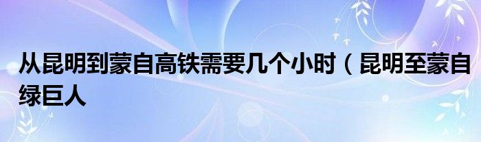 从昆明到蒙自高铁需要几个小时(昆明至蒙自绿巨人