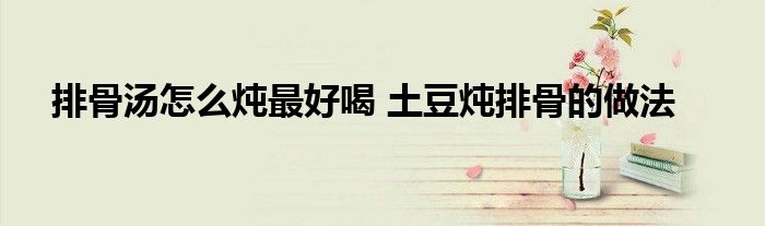 排骨汤怎么炖最好喝 土豆炖排骨的做法