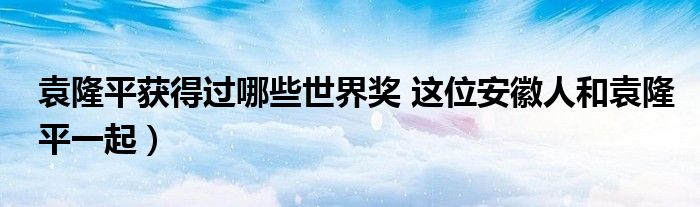 袁隆平获得过哪些世界奖 这位安徽人和袁隆平一起)