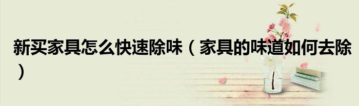 新买家具怎么快速除味(家具的味道如何去除)