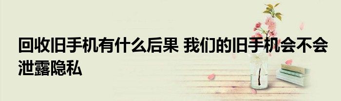回收旧手机有什么后果 我们的旧手机会不会泄露隐私