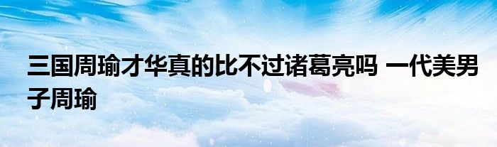 三国周瑜才华真的比不过诸葛亮吗 一代美男子周瑜