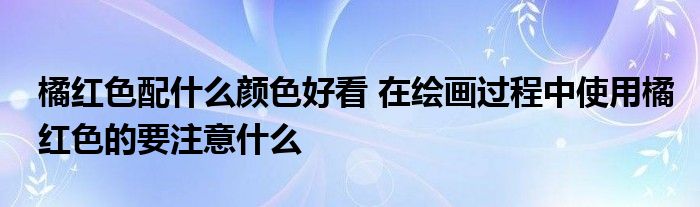 橘红色配什么颜色好看 在绘画过程中使用橘红色的要注意什么