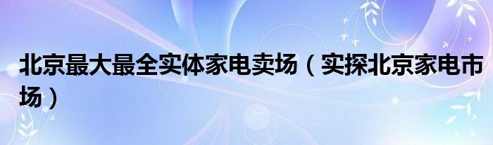 北京最大最全实体家电卖场(实探北京家电市场)