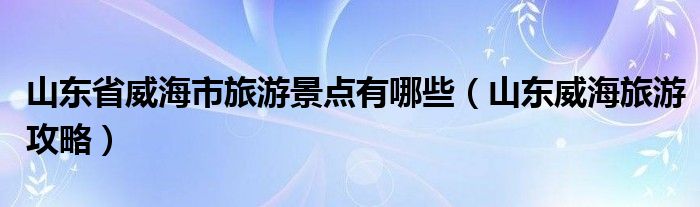 山东省威海市旅游景点有哪些(山东威海旅游攻略)