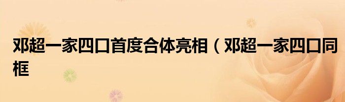 邓超一家四口首度合体亮相(邓超一家四口同框