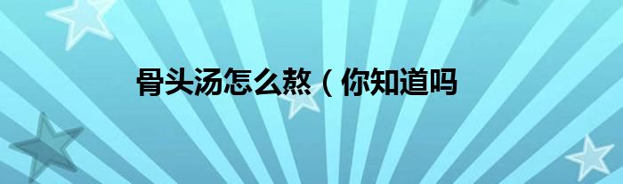 骨头汤怎么熬(你知道吗