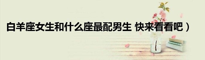 白羊座女生和什么座最配男生 快来看看吧)