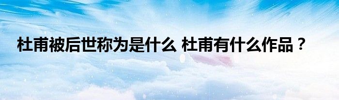 杜甫被后世称为是什么 杜甫有什么作品?