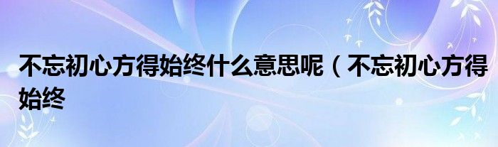 不忘初心方得始终什么意思呢(不忘初心方得始终