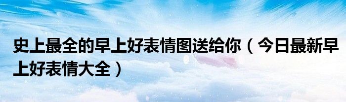 史上最全的早上好表情图送给你(今日最新早上好表情大全)