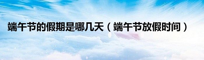 端午节的假期是哪几天(端午节放假时间)